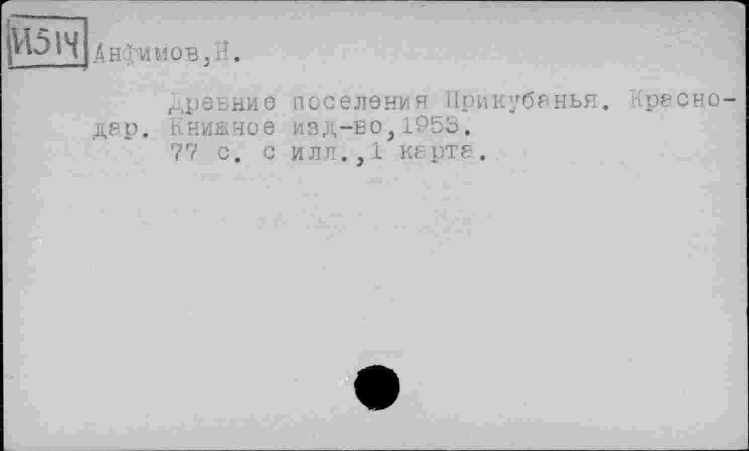 ﻿Анфимов,Йі
Древние дер. Книжное 77 с. с
поселения Прикубанья. Кресно-изд-во,1953.
илл.,1 карте.